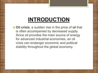 INTRODUCTION
 Oil crisis, a sudden rise in the price of oil that
is often accompanied by decreased supply.
Since oil provides the main source of energy
for advanced industrial economies, an oil
crisis can endanger economic and political
stability throughout the global economy.
 