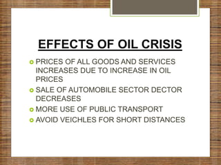 EFFECTS OF OIL CRISIS
 PRICES OF ALL GOODS AND SERVICES
INCREASES DUE TO INCREASE IN OIL
PRICES
 SALE OF AUTOMOBILE SECTOR DECTOR
DECREASES
 MORE USE OF PUBLIC TRANSPORT
 AVOID VEICHLES FOR SHORT DISTANCES
 