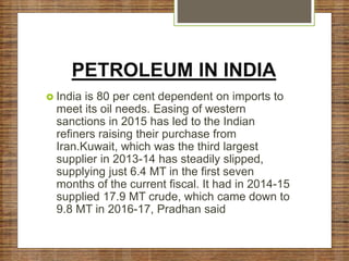 PETROLEUM IN INDIA
 India is 80 per cent dependent on imports to
meet its oil needs. Easing of western
sanctions in 2015 has led to the Indian
refiners raising their purchase from
Iran.Kuwait, which was the third largest
supplier in 2013-14 has steadily slipped,
supplying just 6.4 MT in the first seven
months of the current fiscal. It had in 2014-15
supplied 17.9 MT crude, which came down to
9.8 MT in 2016-17, Pradhan said
 