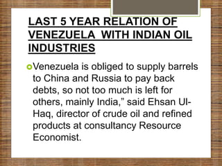 LAST 5 YEAR RELATION OF
VENEZUELA WITH INDIAN OIL
INDUSTRIES
Venezuela is obliged to supply barrels
to China and Russia to pay back
debts, so not too much is left for
others, mainly India,” said Ehsan Ul-
Haq, director of crude oil and refined
products at consultancy Resource
Economist.
 