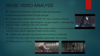 MUSIC VIDEO ANALYSIS
D- A government chase for a boy with supernatural powers.
I- He eventually defeat them through strength
S- Trashed school, forest, home, street, 70’s retro, suburban America.
T- Supernatural, strength, determination, escape, freedom, understanding,
coming of age, challenges, fear and normality.
I- Teddy, guns, hat, police car, bike, keys, paper sheets, tv, phone, backpack,
extreme board game, superargo (supernatural poster).
N- Children have strength that should not be denied or dismissed.
C- Police man, boy- aged 12/13, teacher, squad team, two runners.
T- Differentiation in children.
 