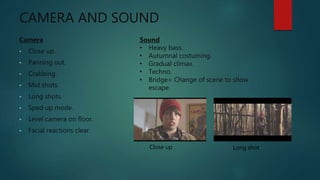CAMERA AND SOUND
Camera
• Close up.
• Panning out.
• Crabbing.
• Mid shots.
• Long shots.
• Sped up mode.
• Level camera on floor.
• Facial reactions clear.
Sound
• Heavy bass.
• Autumnal costuming.
• Gradual climax.
• Techno.
• Bridge= Change of scene to show
escape.
Close up Long shot
 