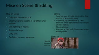 Mise en Scene & Editing
Mise en scene
• Colour of hat stands out.
• Gloomy lighting in school- brighter when
outside.
• Dim lighting in house.
• Brown clothing.
• Dirty face.
• Car lights turn on- exposure.
Editing
• Sped up pace on bike- contrast to slow
motion of women running.
• Climax on big moments e.g. ‘I am
titanium’ when police break in (contrast
of slow motion).
• Floating teddy.
• Contrast of dark to light when escaping
through door.
Vibrant hat
Neutral
shades of
clothing
 