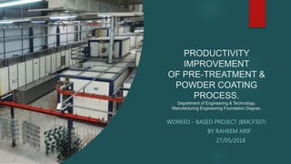 PRODUCTIVITY
IMPROVEMENT
OF PRE-TREATMENT &
POWDER COATING
PROCESS.
Department of Engineering & Technology.
Manufacturing Engineering Foundation Degree.
WORKED - BASED PROJECT (BMCF507)
BY RAHEEM ARIF
27/05/2018
 
