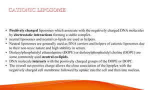 • Positively charged liposomes which associate with the negatively charged DNA molecules
by electrostatic interactions forming a stable complex.
• neutral liposomes and neutral co-lipids are used as helpers.
• Neutral liposomes are generally used as DNA carriers and helpers of cationic liposomes due
to their non-toxic nature and high stability in serum.
• Dioleoylphosphatidyl ethanolamine (DOPE) or dioleoylphosphatidyl choline (DOPC) are
some commonly used neutral co-lipids.
• DNA molecule interacts with the positively charged groups of the DOPE or DOPC.
• The overall net positive charge allows the close association of the lipoplex with the
negatively charged cell membrane followed by uptake into the cell and then into nucleus.
 