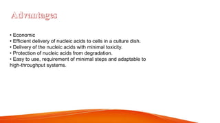 • Economic
• Efficient delivery of nucleic acids to cells in a culture dish.
• Delivery of the nucleic acids with minimal toxicity.
• Protection of nucleic acids from degradation.
• Easy to use, requirement of minimal steps and adaptable to
high-throughput systems.
 