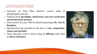  Liposome are fluid filled spherical vesicles made of
phospholipids molecule.
 Produced from glycolipids, cholesterols, non-toxic surfactants
and membranous proteins.
 Discovered in the year 1960 by British hematologist Dr. Alec D.
Bangham.
 Manufactured and classified on the basis of size, composition,
charge and speciality.
 These liposomes work to deliver drug by diffusion rather than
by direct cell fusion.
 