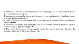 1. The walls of liposome consists of continous lipid bilayer organised in same manner as that of
the bilayer of natural membrane.
2. Membrane proteins can be inserted into liposomes (we can study function of membrane protein
in a much simpler enviornment).
3. Drugs or DNA can be linked to the wall of the liposomes or contained at high concentration
within its lumen.
4. Liposomes can protect from phagocytic cells of the immune system by protective layer of
synthetic polymer- polyethelene glycol.
5. The walls of the liposomes contains specific protein (hormones or antibodies) that allow the
liposomes selectively to the surface of target cells.
 