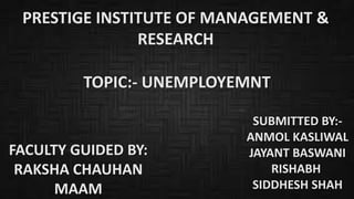PRESTIGE INSTITUTE OF MANAGEMENT &
RESEARCH
TOPIC:- UNEMPLOYEMNT
FACULTY GUIDED BY:
RAKSHA CHAUHAN
MAAM
SUBMITTED BY:-
ANMOL KASLIWAL
JAYANT BASWANI
RISHABH
SIDDHESH SHAH
 
