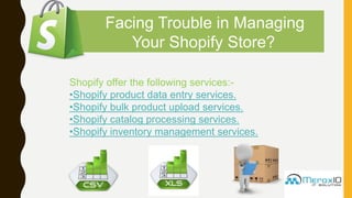 Facing Trouble in Managing
Your Shopify Store?
Shopify offer the following services:-
•Shopify product data entry services.
•Shopify bulk product upload services.
•Shopify catalog processing services.
•Shopify inventory management services.