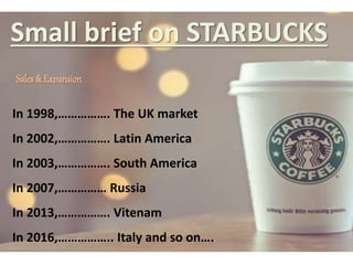 Small brief on STARBUCKS
Sales & Expansion
In 1998,……………. The UK market
In 2002,……………. Latin America
In 2003,……………. South America
In 2007,…………… Russia
In 2013,……………. Vitenam
In 2016,…………….. Italy and so on….
 