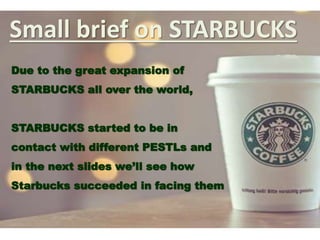 Small brief on STARBUCKS
Due to the great expansion of
STARBUCKS all over the world,
STARBUCKS started to be in
contact with different PESTLs and
in the next slides we’ll see how
Starbucks succeeded in facing them
 