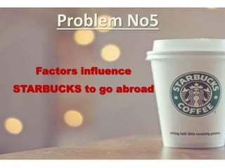 Problem No5
Factors influence
STARBUCKS to go abroad
 