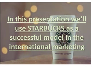 In this presentation we’ll
use STARBUCKS as a
successful model in the
international marketing
 