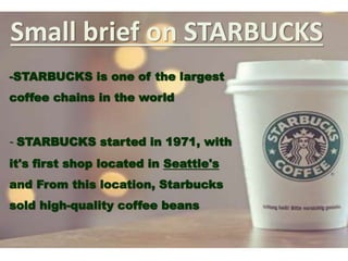 Small brief on STARBUCKS
-STARBUCKS is one of the largest
coffee chains in the world
- STARBUCKS started in 1971, with
it's first shop located in Seattle's
and From this location, Starbucks
sold high-quality coffee beans
 