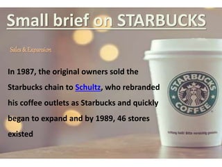 Small brief on STARBUCKS
Sales & Expansion
In 1987, the original owners sold the
Starbucks chain to Schultz, who rebranded
his coffee outlets as Starbucks and quickly
began to expand and by 1989, 46 stores
existed
 