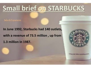 Small brief on STARBUCKS
Sales & Expansion
In June 1992, Starbucks had 140 outlets,
with a revenue of 73.5 million , up from
1.3 million in 1987.
 