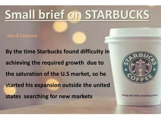 Small brief on STARBUCKS
Sales & Expansion
By the time Starbucks found difficulty in
achieving the required growth due to
the saturation of the U.S market, so he
started his expansion outside the united
states searching for new markets
 