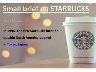 Small brief on STARBUCKS
Sales & Expansion
In 1996, The first Starbucks location
outside North America opened
in Tokyo, Japan.
 