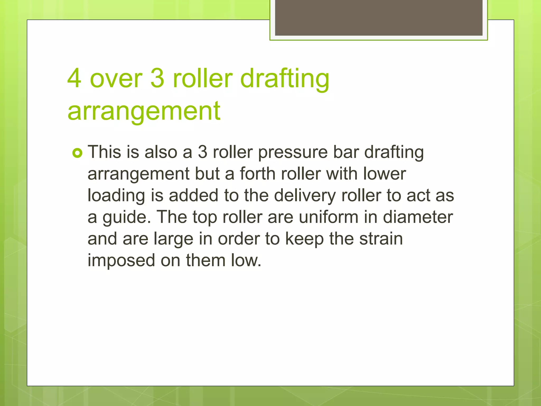 4 over 3 roller drafting
arrangement
 This is also a 3 roller pressure bar drafting
arrangement but a forth roller with lower
loading is added to the delivery roller to act as
a guide. The top roller are uniform in diameter
and are large in order to keep the strain
imposed on them low.
 