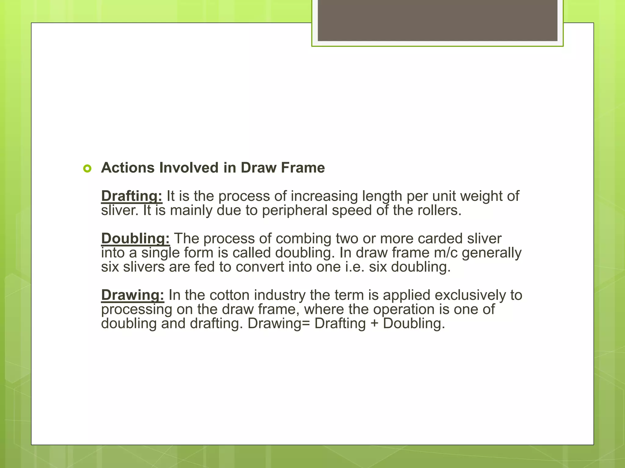  Actions Involved in Draw Frame
Drafting: It is the process of increasing length per unit weight of
sliver. It is mainly due to peripheral speed of the rollers.
Doubling: The process of combing two or more carded sliver
into a single form is called doubling. In draw frame m/c generally
six slivers are fed to convert into one i.e. six doubling.
Drawing: In the cotton industry the term is applied exclusively to
processing on the draw frame, where the operation is one of
doubling and drafting. Drawing= Drafting + Doubling.
 