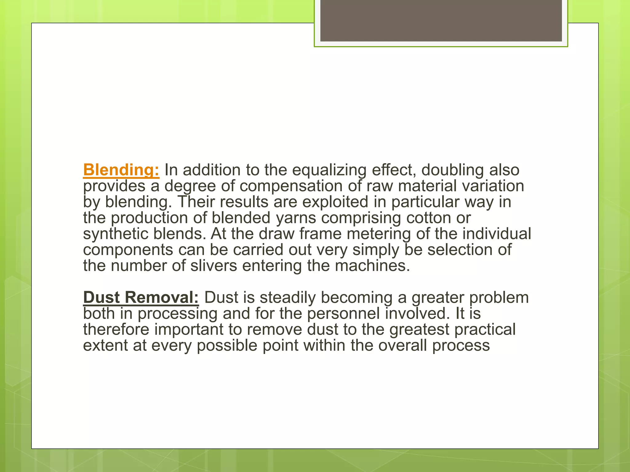 Blending: In addition to the equalizing effect, doubling also
provides a degree of compensation of raw material variation
by blending. Their results are exploited in particular way in
the production of blended yarns comprising cotton or
synthetic blends. At the draw frame metering of the individual
components can be carried out very simply be selection of
the number of slivers entering the machines.
Dust Removal: Dust is steadily becoming a greater problem
both in processing and for the personnel involved. It is
therefore important to remove dust to the greatest practical
extent at every possible point within the overall process
 