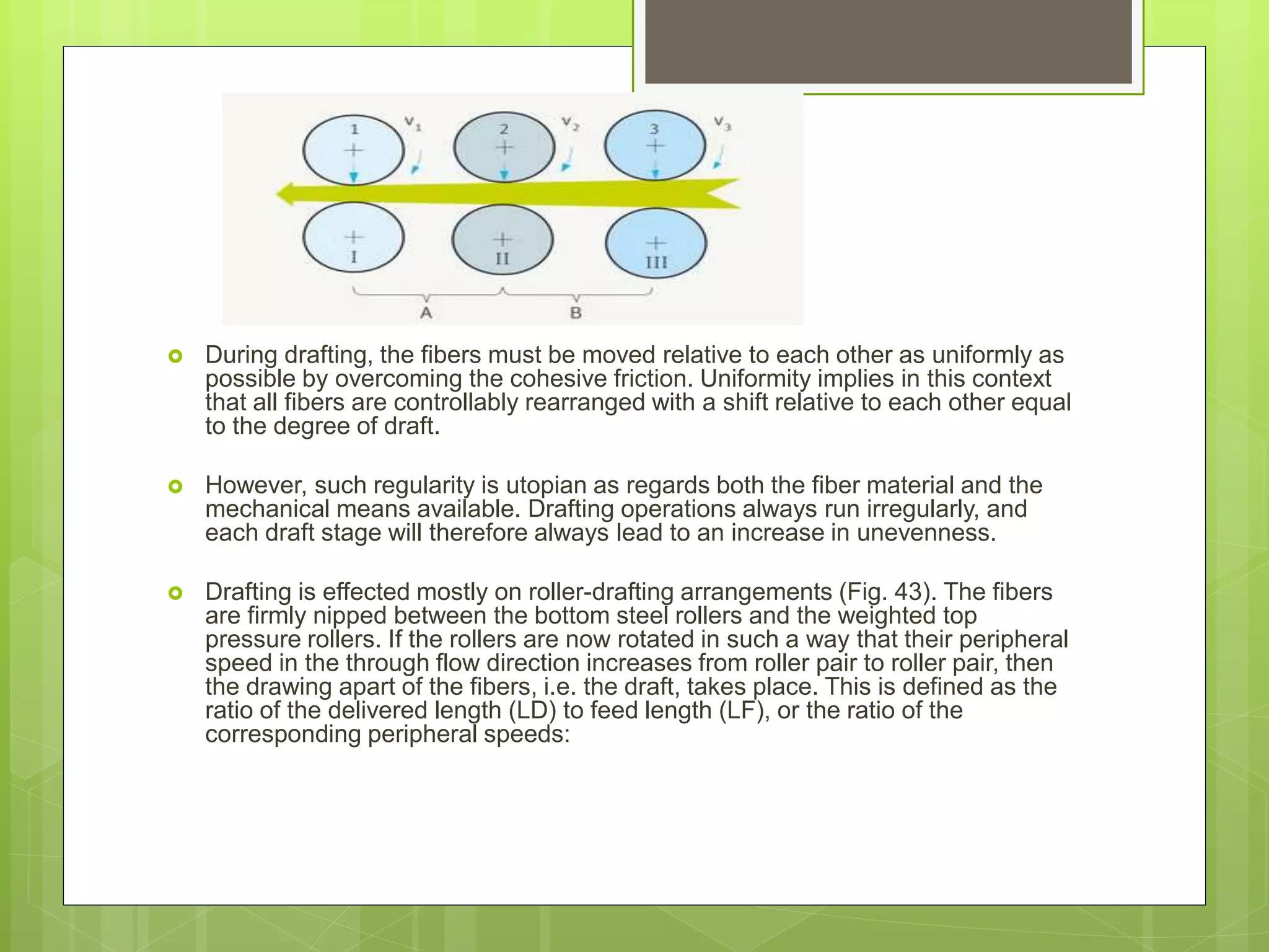  During drafting, the fibers must be moved relative to each other as uniformly as
possible by overcoming the cohesive friction. Uniformity implies in this context
that all fibers are controllably rearranged with a shift relative to each other equal
to the degree of draft.
 However, such regularity is utopian as regards both the fiber material and the
mechanical means available. Drafting operations always run irregularly, and
each draft stage will therefore always lead to an increase in unevenness.
 Drafting is effected mostly on roller-drafting arrangements (Fig. 43). The fibers
are firmly nipped between the bottom steel rollers and the weighted top
pressure rollers. If the rollers are now rotated in such a way that their peripheral
speed in the through flow direction increases from roller pair to roller pair, then
the drawing apart of the fibers, i.e. the draft, takes place. This is defined as the
ratio of the delivered length (LD) to feed length (LF), or the ratio of the
corresponding peripheral speeds:
 