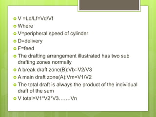  V =Ld/Lf=Vd/Vf
 Where
 V=peripheral speed of cylinder
 D=delivery
 F=feed
 The drafting arrangement illustrated has two sub
drafting zones normally
 A break draft zone(B):Vb=V2/V3
 A main draft zone(A):Vm=V1/V2
 The total draft is always the product of the individual
draft of the sum
 V total=V1*V2*V3…….Vn
 