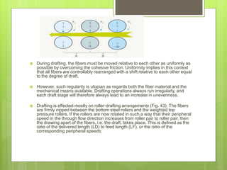  During drafting, the fibers must be moved relative to each other as uniformly as
possible by overcoming the cohesive friction. Uniformity implies in this context
that all fibers are controllably rearranged with a shift relative to each other equal
to the degree of draft.
 However, such regularity is utopian as regards both the fiber material and the
mechanical means available. Drafting operations always run irregularly, and
each draft stage will therefore always lead to an increase in unevenness.
 Drafting is effected mostly on roller-drafting arrangements (Fig. 43). The fibers
are firmly nipped between the bottom steel rollers and the weighted top
pressure rollers. If the rollers are now rotated in such a way that their peripheral
speed in the through flow direction increases from roller pair to roller pair, then
the drawing apart of the fibers, i.e. the draft, takes place. This is defined as the
ratio of the delivered length (LD) to feed length (LF), or the ratio of the
corresponding peripheral speeds:
 