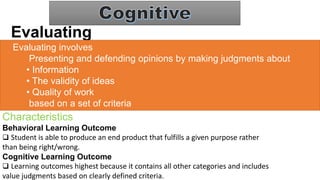Evaluating
Evaluating involves
Presenting and defending opinions by making judgments about
• Information
• The validity of ideas
• Quality of work
based on a set of criteria
Characteristics
Behavioral Learning Outcome
 Student is able to produce an end product that fulfills a given purpose rather
than being right/wrong.
Cognitive Learning Outcome
 Learning outcomes highest because it contains all other categories and includes
value judgments based on clearly defined criteria.
 