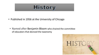 • Published in 1956 at the University of Chicago
• Named after Benjamin Bloom who chaired the committee
of educators that devised the taxonomy
 