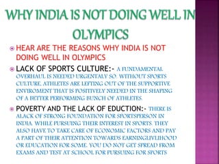  HEAR ARE THE REASONS WHY INDIA IS NOT
DOING WELL IN OLYMPICS
 LACK OF SPORTS CULTURE:- A FUNDAMENTAL
OVERHAUL IS NEEDED URGENTALY SO. WITHOUT SPORTS
CULTURE, ATHLETES ARE LEFTING OUT OF THE SUPPORTIVE
ENVIROMENT THAT IS POSITIVELY NEEDED IN THE SHAPING
OF A BETTER PERFORMING BUNCH OF ATHLETES.
 POVERTY AND THE LACK OF EDUCTION:- THERE IS
ALACK OF STRONG FOUNDATION FOR SPORTSPERSON IN
INDIA. WHILE PURSUING THEIR INTEREST IN SPORTS. THEY
ALSO HAVE TO TAKE CARE OF ECONOMIC FACTORS AND PAY
A PART OF THEIR ATTENTION TOWARDS EARNINGLIVLIHOOD
OR EDUCATION FOR SOME. YOU DO NOT GET SPREAD FROM
EXAMS AND TEST AT SCHOOL FOR PURSUING FOR SPORTS
 
