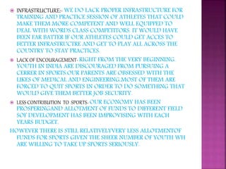  INFRASTRUCTURE:- WE DO LACK PROPER INFRASTRUCTURE FOR
TRAINING AND PRACTICE SESSION OF ATHLETES THAT COULD
MAKE THEM MORE COMPETENT AND WELL EQUIPPED TO
DEAL WITH WORDS CLASS COMPETITORS. IT WOULD HAVE
BEEN FAR BATTER IF OUR ATHLETES COULD GET ACCES TO
BETTER INFRASTRUCTRE AND GET TO PLAY ALL ACROSS THE
COUNTRY TO STAY PRACTICES.
 LACK OF ENCOURAGEMENT- RIGHT FROM THE VERY BEGINNING.
YOUTH IN INDIA ARE DISCOURAGED FROM PURSUING A
CERRER IN SPORTS.OUR PARENTS ARE OBSESSED WITH THE
LIKES OF MEDICAL AND ENGINEERING.MOST OF THEM ARE
FORCED TO QUIT SPORTS IN ORDER TO DO SOMETHING THAT
WOULD GIVE THEM BETTER JOB SECURITY.
 LESS CONTRIBUTION TO SPORTS- OUR ECONOMY HAS BEEN
PROSPERINGAND ALLOTMENT OF FUNDS TO DIFFERENT FIELD
SOF DEVELOPMENT HAS BEEN IMPROVISING WITH EACH
YEARS BUDGET.
HOWEVER THERE IS STILL RELATIVELYVERY LESS ALLOTMENTOF
FUNDS FOR SPORTS GIVEN THE SHEER NUMBER OF YOUTH WH
ARE WILLING TO TAKE UP SPORTS SERIOUSLY.
 