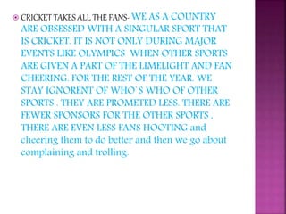  CRICKET TAKES ALL THE FANS- WE AS A COUNTRY
ARE OBSESSED WITH A SINGULAR SPORT THAT
IS CRICKET. IT IS NOT ONLY DURING MAJOR
EVENTS LIKE OLYMPICS WHEN OTHER SPORTS
ARE GIVEN A PART OF THE LIMELIGHT AND FAN
CHEERING. FOR THE REST OF THE YEAR. WE
STAY IGNORENT OF WHO`S WHO OF OTHER
SPORTS . THEY ARE PROMETED LESS. THERE ARE
FEWER SPONSORS FOR THE OTHER SPORTS ,
THERE ARE EVEN LESS FANS HOOTING and
cheering them to do better and then we go about
complaining and trolling.
 