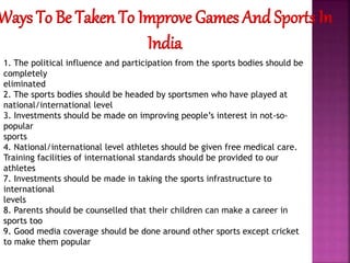Ways To Be Taken To Improve Games And Sports In
India
1. The political influence and participation from the sports bodies should be
completely
eliminated
2. The sports bodies should be headed by sportsmen who have played at
national/international level
3. Investments should be made on improving people’s interest in not-so-
popular
sports
4. National/international level athletes should be given free medical care.
Training facilities of international standards should be provided to our
athletes
7. Investments should be made in taking the sports infrastructure to
international
levels
8. Parents should be counselled that their children can make a career in
sports too
9. Good media coverage should be done around other sports except cricket
to make them popular
 