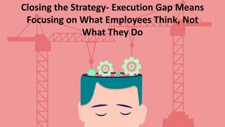 Closing the Strategy- Execution Gap Means
Focusing on What Employees Think, Not
What They Do
 