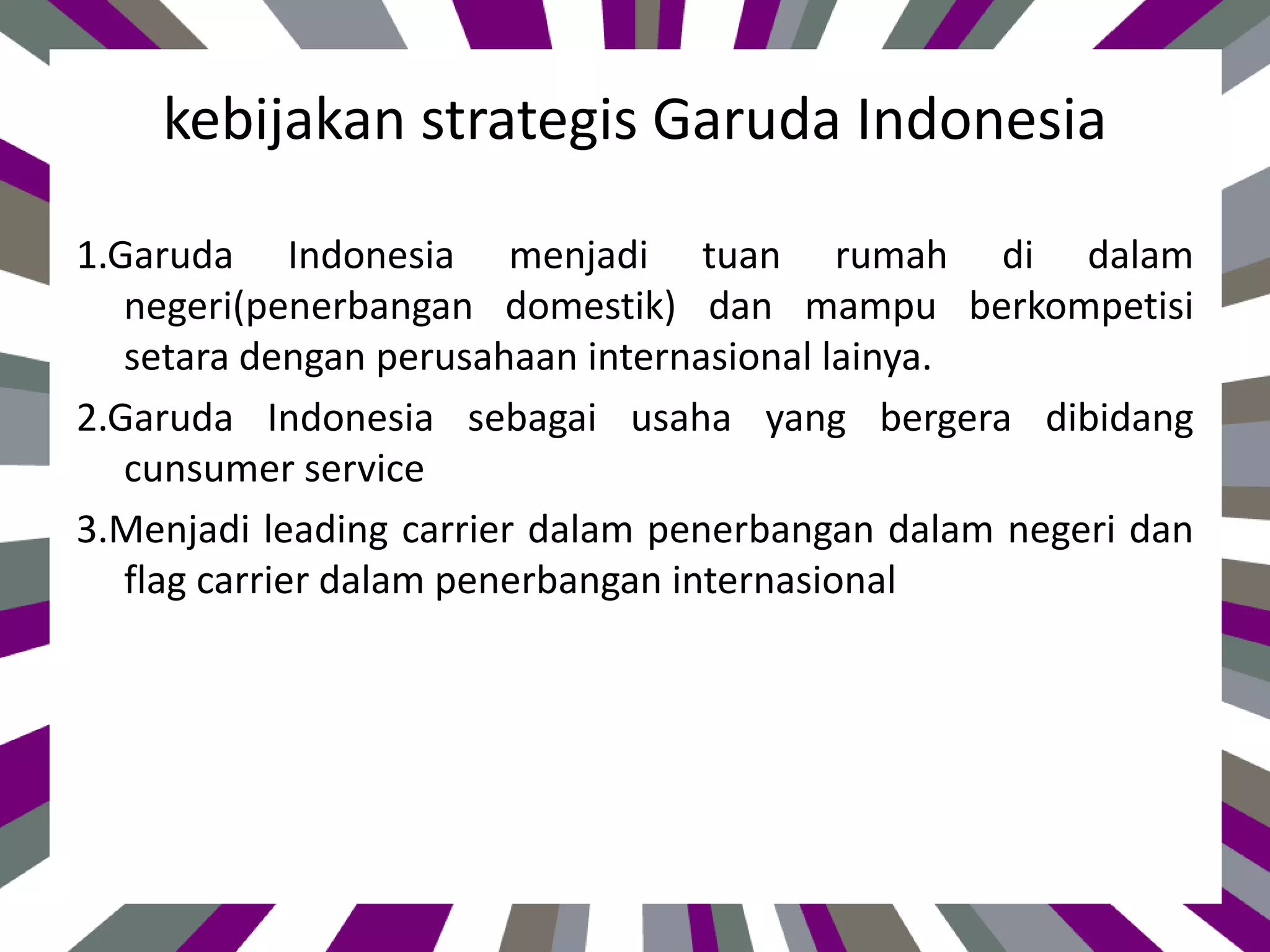 kebijakan strategis Garuda Indonesia
1.Garuda Indonesia menjadi tuan rumah di dalam
negeri(penerbangan domestik) dan mampu berkompetisi
setara dengan perusahaan internasional lainya.
2.Garuda Indonesia sebagai usaha yang bergera dibidang
cunsumer service
3.Menjadi leading carrier dalam penerbangan dalam negeri dan
flag carrier dalam penerbangan internasional
 