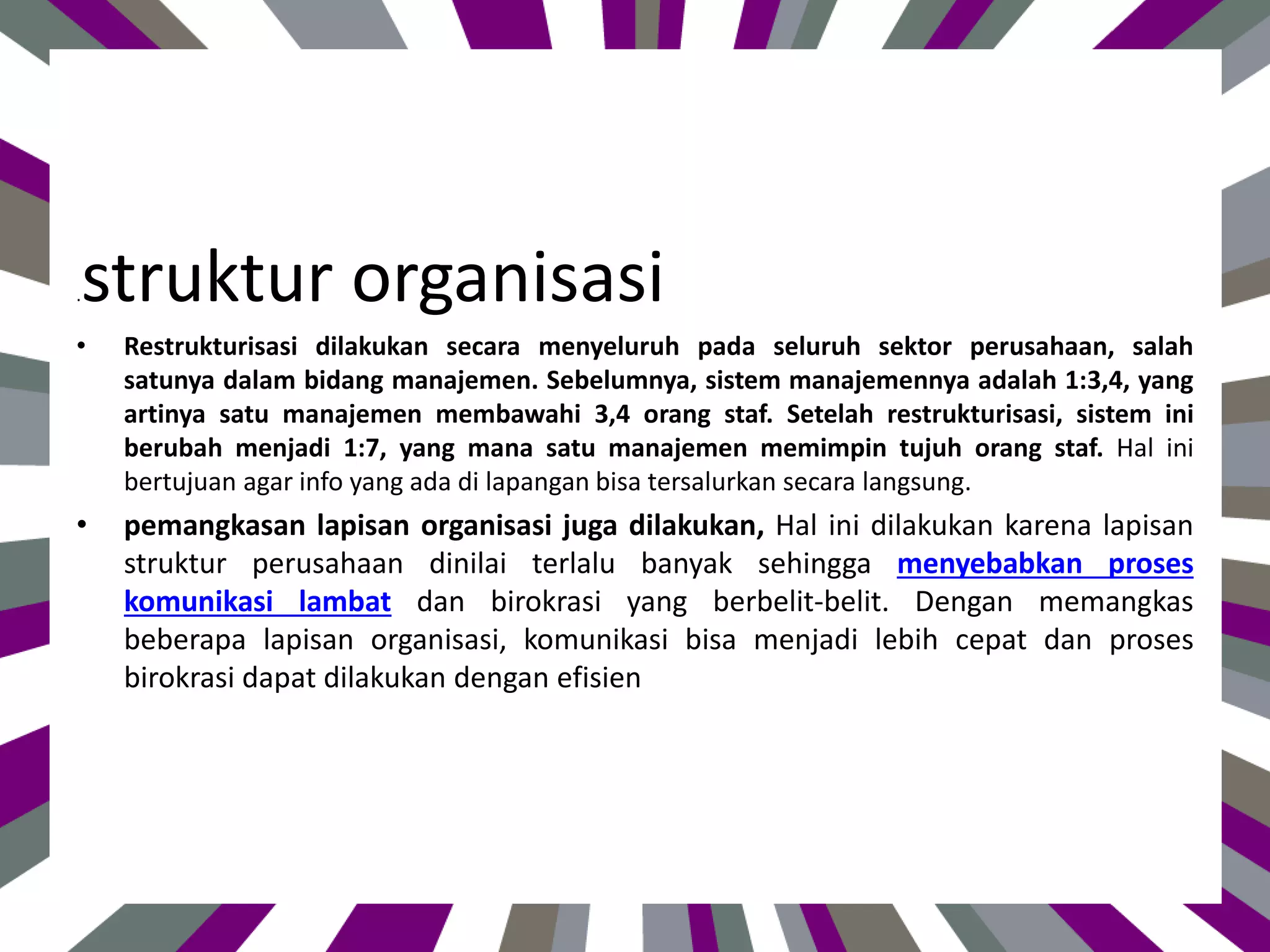 .struktur organisasi
• Restrukturisasi dilakukan secara menyeluruh pada seluruh sektor perusahaan, salah
satunya dalam bidang manajemen. Sebelumnya, sistem manajemennya adalah 1:3,4, yang
artinya satu manajemen membawahi 3,4 orang staf. Setelah restrukturisasi, sistem ini
berubah menjadi 1:7, yang mana satu manajemen memimpin tujuh orang staf. Hal ini
bertujuan agar info yang ada di lapangan bisa tersalurkan secara langsung.
• pemangkasan lapisan organisasi juga dilakukan, Hal ini dilakukan karena lapisan
struktur perusahaan dinilai terlalu banyak sehingga menyebabkan proses
komunikasi lambat dan birokrasi yang berbelit-belit. Dengan memangkas
beberapa lapisan organisasi, komunikasi bisa menjadi lebih cepat dan proses
birokrasi dapat dilakukan dengan efisien
 