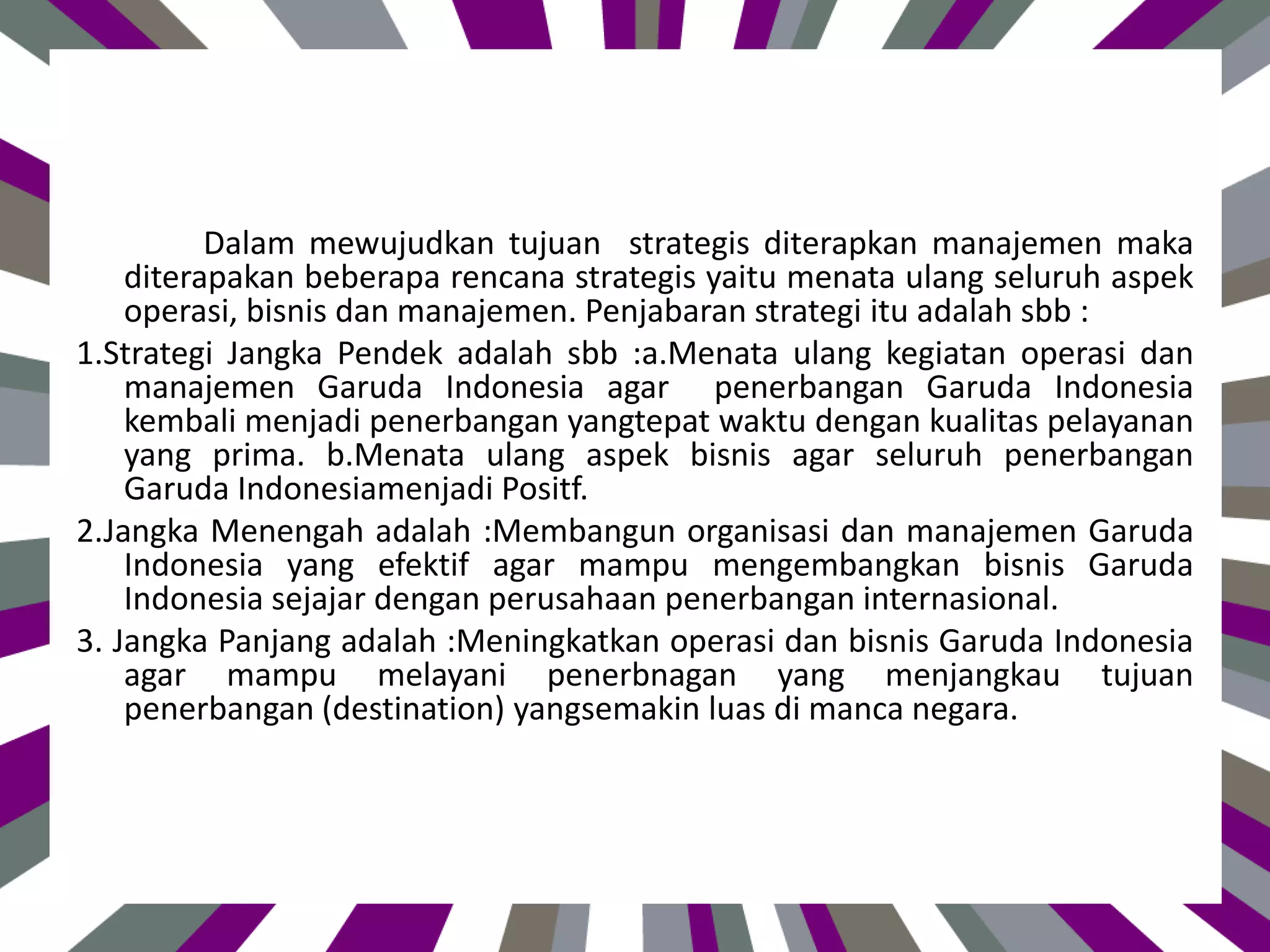 Dalam mewujudkan tujuan strategis diterapkan manajemen maka
diterapakan beberapa rencana strategis yaitu menata ulang seluruh aspek
operasi, bisnis dan manajemen. Penjabaran strategi itu adalah sbb :
1.Strategi Jangka Pendek adalah sbb :a.Menata ulang kegiatan operasi dan
manajemen Garuda Indonesia agar penerbangan Garuda Indonesia
kembali menjadi penerbangan yangtepat waktu dengan kualitas pelayanan
yang prima. b.Menata ulang aspek bisnis agar seluruh penerbangan
Garuda Indonesiamenjadi Positf.
2.Jangka Menengah adalah :Membangun organisasi dan manajemen Garuda
Indonesia yang efektif agar mampu mengembangkan bisnis Garuda
Indonesia sejajar dengan perusahaan penerbangan internasional.
3. Jangka Panjang adalah :Meningkatkan operasi dan bisnis Garuda Indonesia
agar mampu melayani penerbnagan yang menjangkau tujuan
penerbangan (destination) yangsemakin luas di manca negara.
 