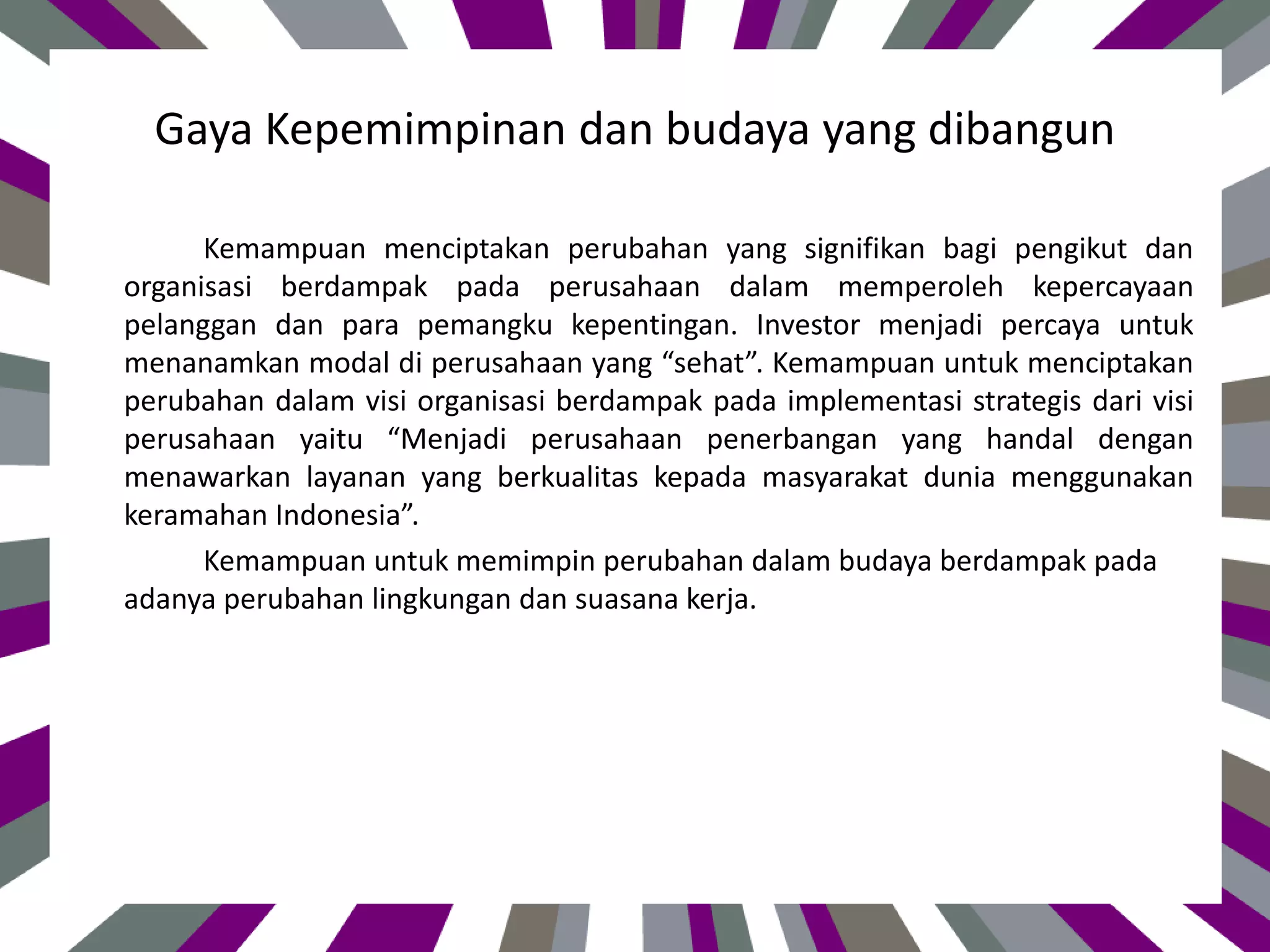 Gaya Kepemimpinan dan budaya yang dibangun
Kemampuan menciptakan perubahan yang signifikan bagi pengikut dan
organisasi berdampak pada perusahaan dalam memperoleh kepercayaan
pelanggan dan para pemangku kepentingan. Investor menjadi percaya untuk
menanamkan modal di perusahaan yang “sehat”. Kemampuan untuk menciptakan
perubahan dalam visi organisasi berdampak pada implementasi strategis dari visi
perusahaan yaitu “Menjadi perusahaan penerbangan yang handal dengan
menawarkan layanan yang berkualitas kepada masyarakat dunia menggunakan
keramahan Indonesia”.
Kemampuan untuk memimpin perubahan dalam budaya berdampak pada
adanya perubahan lingkungan dan suasana kerja.
 