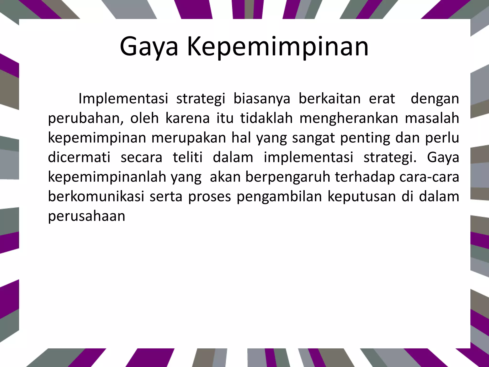 Gaya Kepemimpinan
Implementasi strategi biasanya berkaitan erat dengan
perubahan, oleh karena itu tidaklah mengherankan masalah
kepemimpinan merupakan hal yang sangat penting dan perlu
dicermati secara teliti dalam implementasi strategi. Gaya
kepemimpinanlah yang akan berpengaruh terhadap cara-cara
berkomunikasi serta proses pengambilan keputusan di dalam
perusahaan
 