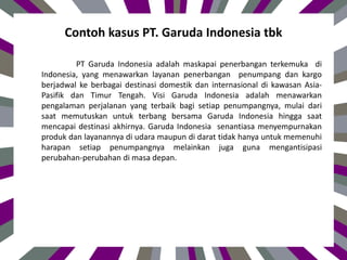 Contoh kasus PT. Garuda Indonesia tbk
PT Garuda Indonesia adalah maskapai penerbangan terkemuka di
Indonesia, yang menawarkan layanan penerbangan penumpang dan kargo
berjadwal ke berbagai destinasi domestik dan internasional di kawasan Asia-
Pasifik dan Timur Tengah. Visi Garuda Indonesia adalah menawarkan
pengalaman perjalanan yang terbaik bagi setiap penumpangnya, mulai dari
saat memutuskan untuk terbang bersama Garuda Indonesia hingga saat
mencapai destinasi akhirnya. Garuda Indonesia senantiasa menyempurnakan
produk dan layanannya di udara maupun di darat tidak hanya untuk memenuhi
harapan setiap penumpangnya melainkan juga guna mengantisipasi
perubahan-perubahan di masa depan.
 