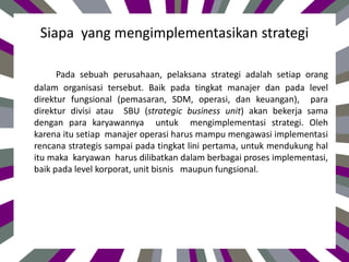 Siapa yang mengimplementasikan strategi
Pada sebuah perusahaan, pelaksana strategi adalah setiap orang
dalam organisasi tersebut. Baik pada tingkat manajer dan pada level
direktur fungsional (pemasaran, SDM, operasi, dan keuangan), para
direktur divisi atau SBU (strategic business unit) akan bekerja sama
dengan para karyawannya untuk mengimplementasi strategi. Oleh
karena itu setiap manajer operasi harus mampu mengawasi implementasi
rencana strategis sampai pada tingkat lini pertama, untuk mendukung hal
itu maka karyawan harus dilibatkan dalam berbagai proses implementasi,
baik pada level korporat, unit bisnis maupun fungsional.
 