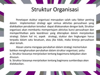 Struktur Organisasi
Penetapan stuktur organisasi merupakan salah satu faktor penting
dalam implementasi strategi agar semua aktivitas perusahaan yang
diakibatkan perubahan tersebut dapat dilaksanakan dengan baik. Struktur
organisasi akan membantu mempertajam aktivitas kunci perusahaan dan
memperlihatkan pola koordinasi yang diterapkan dalam menjalankan
strategi. Dalam hal ini, aspek strategi, stuktur dan lingkungan harus
terpadu dalam satu kesatuan, atau jika tidak, maka kinerja perusahaan
akan lemah.
Alasan utama mengapa perubahan dalam strategi memerlukan
bahkan mengharuskan perubahan dalam struktur organisasi, yaitu:
a. Struktur biasanya menjelaskan tentang bagaimana kebijakan akan
disusun.
b. Struktur biasanya menjelaskan tentang bagimana sumberdaya akan
dialokasikan.
 