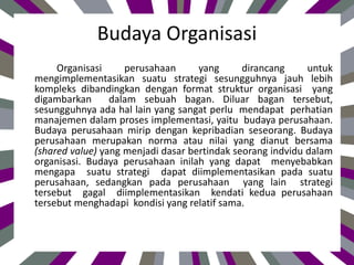 Budaya Organisasi
Organisasi perusahaan yang dirancang untuk
mengimplementasikan suatu strategi sesungguhnya jauh lebih
kompleks dibandingkan dengan format struktur organisasi yang
digambarkan dalam sebuah bagan. Diluar bagan tersebut,
sesungguhnya ada hal lain yang sangat perlu mendapat perhatian
manajemen dalam proses implementasi, yaitu budaya perusahaan.
Budaya perusahaan mirip dengan kepribadian seseorang. Budaya
perusahaan merupakan norma atau nilai yang dianut bersama
(shared value) yang menjadi dasar bertindak seorang indvidu dalam
organisasi. Budaya perusahaan inilah yang dapat menyebabkan
mengapa suatu strategi dapat diimplementasikan pada suatu
perusahaan, sedangkan pada perusahaan yang lain strategi
tersebut gagal diimplementasikan kendati kedua perusahaan
tersebut menghadapi kondisi yang relatif sama.
 