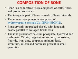 COMPOSITION OF BONE
• Bone is a connective tissue composed of cells, fibers
and ground substance.
• The inorganic part of bone is made of bone minerals.
• The mineral component is composed of
hydroxyapatite crystals(Ca10[PO4]6[OH]2).
• Bone crystals are packed closely with long axis
nearly parallel to collagen fibrils axis.
• The ions present are calcium phosphate, hydroxyl and
carbonate. Citrate, magnesium, sodium, potassium,
fluoride, iron, zinc, copper, aluminum, lead,
strontium, silicon and boron are present in small
quantities.
 