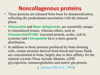 Noncollagenous proteins
• These proteins are released from bone by demineralization,
reflecting the predominant association with the mineral
phase.
• Osteocalcin and Bone sialoprotein, are essentially unique
to mineralized tissues, whereas others, such as
Osteonectin/SPARC (secreted protein, acidic, rich in
cysteine) and Osteopontin have a more general
distribution.
• In addition to those proteins produced by bone-forming
cells, certain proteins derived from blood and tissue fluids
are concentrated in bone, largely due to their affinity for the
mineral crystals.These include albumin, α2HS
glycoprotein, immunoglobulins and matrix gla protein.
( Delmas PD et al. 1993)
 