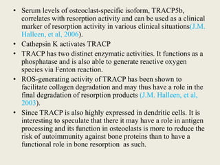 • Serum levels of osteoclast-specific isoform, TRACP5b,
correlates with resorption activity and can be used as a clinical
marker of resorption activity in various clinical situations(J.M.
Halleen, et al, 2006).
• Cathepsin K activates TRACP
• TRACP has two distinct enzymatic activities. It functions as a
phosphatase and is also able to generate reactive oxygen
species via Fenton reaction.
• ROS-generating activity of TRACP has been shown to
facilitate collagen degradation and may thus have a role in the
final degradation of resorption products (J.M. Halleen, et al,
2003).
• Since TRACP is also highly expressed in dendritic cells. It is
interesting to speculate that there it may have a role in antigen
processing and its function in osteoclasts is more to reduce the
risk of autoimmunity against bone proteins than to have a
functional role in bone resorption as such.
 