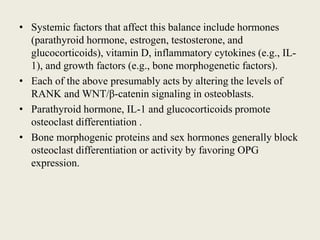 • Systemic factors that affect this balance include hormones
(parathyroid hormone, estrogen, testosterone, and
glucocorticoids), vitamin D, inflammatory cytokines (e.g., IL-
1), and growth factors (e.g., bone morphogenetic factors).
• Each of the above presumably acts by altering the levels of
RANK and WNT/β-catenin signaling in osteoblasts.
• Parathyroid hormone, IL-1 and glucocorticoids promote
osteoclast differentiation .
• Bone morphogenic proteins and sex hormones generally block
osteoclast differentiation or activity by favoring OPG
expression.
 