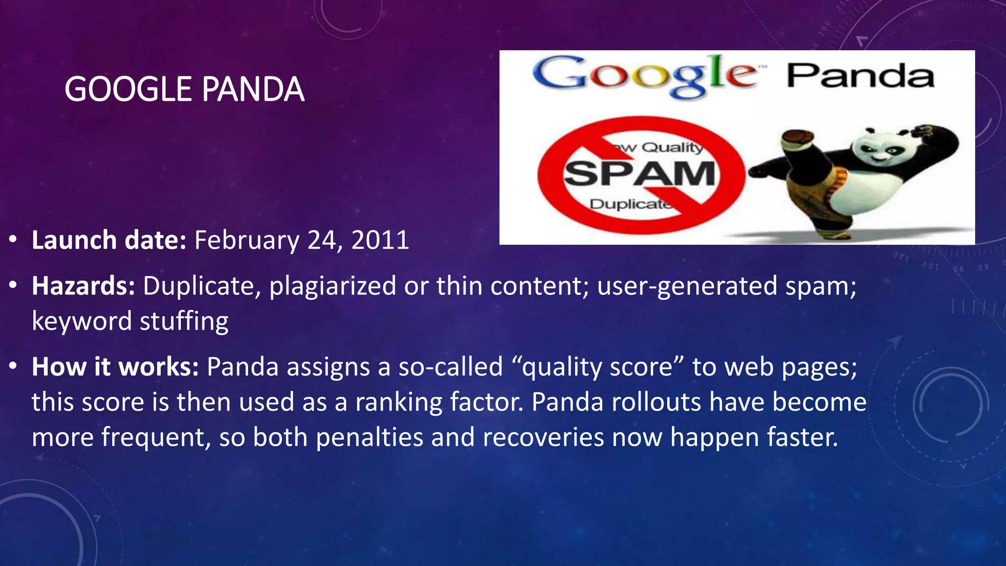 GOOGLE PANDA
• Launch date: February 24, 2011
• Hazards: Duplicate, plagiarized or thin content; user-generated spam;
keyword stuffing
• How it works: Panda assigns a so-called “quality score” to web pages;
this score is then used as a ranking factor. Panda rollouts have become
more frequent, so both penalties and recoveries now happen faster.
 